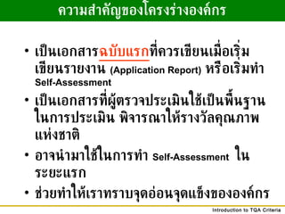 ความสำคัญของโครงร่างองค์กร เป็นเอกสาร ฉบับแรก ที่ควรเขียนเมื่อเริ่มเขียนรายงาน  (Application Report)   หรือเริ่มทำ  Self-Assessment  เป็นเอกสารที่ผู้ตรวจประเมินใช้เป็นพื้นฐานในการประเมิน พิจารณาให้รางวัลคุณภาพแห่งชาติ อาจนำมาใช้ในการทำ  Self-Assessment   ในระยะแรก ช่วยทำให้เราทราบจุดอ่อนจุดแข็งขององค์กร 