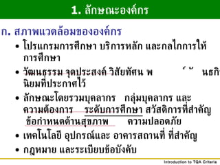 โปรแกรมการศึกษา บริการหลัก และกลไกการให้  การศึกษา วัฒนธรรม จุดประสงค์ วิสัยทัศน์ พันธกิจ และค่านิยมที่ประกาศไว้  ลักษณะโดยรวมบุคลากร  กลุ่มบุคลากร และ ความต้องการ  ระดับการศึกษา  สวัสดิการที่สำคัญ  ข้อกำหนดด้านสุขภาพ  ความปลอดภัย เทคโนโลยี อุปกรณ์และ อาคารสถานที่ ที่สำคัญ กฎหมาย และระเบียบข้อบังคับ 1.  ลักษณะองค์กร ก .  สภาพแวดล้อมขององค์กร 