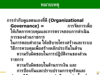 การกำกับดูแลตนเองที่ดี  (Organizational Governance) =  การจัดการเพื่อให้เกิดการควบคุมและการตรวจสอบการดำเนินการของส่วนราชการ ในการตอบคำถาม ให้อธิบายโครงสร้างและระบบวิธีการควบคุมเพื่อสร้างหลักประกันในด้าน ความรับผิดชอบในการปฏิบัติงานของส่วนราชการ  ความรับผิดชอบในด้านการเงิน และ การป้องกันและปราบปรามการทุจริตและประพฤติมิชอบ  การปกป้องผลประโยชน์ของประเทศและผู้มีส่วนได้ส่วนเสีย หมายเหตุ 