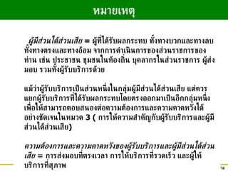 ผู้มีส่วนได้ส่วนเสีย  =  ผู้ที่ได้รับผลกระทบ ทั้งทางบวกและทางลบ ทั้งทางตรงและทางอ้อม จากการดำเนินการของส่วนราชการของท่าน เช่น ประชาชน ชุมชนในท้องถิ่น บุคลากรในส่วนราชการ ผู้ส่งมอบ รวมทั้งผู้รับบริการด้วย แม้ว่าผู้รับบริการเป็นส่วนหนึ่งในกลุ่มผู้มีส่วนได้ส่วนเสีย แต่ควรแยกผู้รับบริการที่ได้รับผลกระทบโดยตรงออกมาเป็นอีกกลุ่มหนึ่ง เพื่อให้สามารถตอบสนองต่อความต้องการและความคาดหวังได้อย่างชัดเจนในหมวด  3  (  การให้ความสำคัญกับผู้รับบริการและผู้มีส่วนได้ส่วนเสีย ) ความต้องการและความคาดหวังของผู้รับบริการและผู้มีส่วนได้ส่วนเสีย   =  การส่งมอบที่ตรงเวลา การให้บริการที่รวดเร็ว และผู้ให้บริการที่สุภาพ หมายเหตุ 