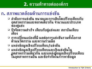 ลำดับการแข่งขัน ขนาดและการเติบโตเปรียบเทียบกับอุตสาหกรรมและตลาดเดียวกัน จำนวนและประเภท ของคู่แข่ง ปัจจัยความสำเร็จ เทียบกับคู่แข่งและ สถาบันเทียบเคียง การเปลี่ยนแปลงที่มี ผลต่อการแข่งขันรวมทั้งโอกาสด้านนวัตกรรม และความร่วมมือ แหล่งข้อมูลเชิงเปรียบเทียบ / แข่งขัน แหล่งข้อมูลเชิงเปรียบเทียบและเชิงแข่งขันในอุตสาหกรรมเดียวกัน และแหล่งข้อมูลเชิงเปรียบเทียบในอุตสาหกรรมอื่น และข้อจำกัดในการหาข้อมูล 2.  ความท้าทายต่อองค์กร ก .  สภาพแวดล้อมด้านการแข่งขัน 