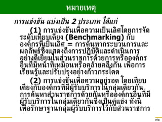 การแข่งขัน แบ่งเป็น  2  ประเภท ได้แก่ (1)  การแข่งขันเพื่อความเป็นเลิศโดยการจัดระดับเทียบเคียง  (Benchmarking)  กับองค์กรที่เป็นเลิศ  =  การค้นหากระบวนการและผลลัพธ์ซึ่งแสดงถึงการปฏิบัติและดำเนินการอย่างดีเยี่ยมในส่วนราชการด้วยการหรือองค์กรอื่นที่มีหน้าที่เหมือนหรือคล้ายคลึงกัน เพื่อการเรียนรู้และปรับปรุงอย่างก้าวกระโดด (2)  การแข่งขันเพื่อความอยู่รอด โดยเทียบเคียงกับองค์กรที่มีผู้รับบริการในกลุ่มเดียวกัน การค้นหาส่วนราชการด้วยกันหรือองค์กรอื่นที่มีผู้รับบริการในกลุ่มเดียวกันซึ่งเป็นคู่แข่ง ทั้งนี้ เพื่อรักษาฐานกลุ่มผู้รับบริการไว้กับส่วนราชการ หมายเหตุ 