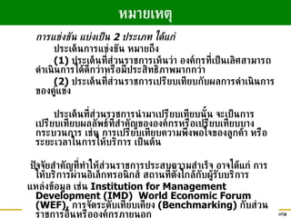 การแข่งขัน แบ่งเป็น  2  ประเภท ได้แก่ ประเด็นการแข่งขัน หมายถึง  (1)  ประเด็นที่ส่วนราชการเห็นว่า องค์กรที่เป็นเลิศสามารถดำเนินการได้ดีกว่าหรือมีประสิทธิภาพมากกว่า (2)  ประเด็นที่ส่วนราชการเปรียบเทียบกับผลการดำเนินการของคู่แข่ง ประเด็นที่ส่วนราชการนำมาเปรียบเทียบนั้น จะเป็นการเปรียบเทียบผลลัพธ์ที่สำคัญขององค์กรหรือเปรียบเทียบบางกระบวนการ เช่น การเปรียบเทียบความพึงพอใจของลูกค้า หรือระยะเวลาในการให้บริการ เป็นต้น ปัจจัยสำคัญที่ทำให้ส่วนราชการประสบความสำเร็จ อาจได้แก่ การให้บริการผ่านอิเล็กทรอนิกส์ สถานที่ตั้งใกล้กับผู้รับบริการ แหล่งข้อมูล เช่น  Institution for Management Development (IMD)  World Economic Forum (WEF),  การจัดระดับเทียบเคียง  (Benchmarking)  กับส่วนราชการอื่นหรือองค์กรภายนอก หมายเหตุ 