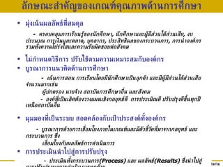 ลักษณะสำคัญของเกณฑ์คุณภา พ ด้านการศึกษา มุ่งเน้นผล ลัพธ์ที่สมดุล     -  ครอบคลุมการเรียนรู้ของนักศึกษา ,  นักศึกษาและผู้มีส่วนได้ส่วนเสีย ,  งบประมาณ การเงินและตลาด ,  บุคลากร ,  ประสิทธิผลของกระบวนการ ,  การนำองค์กร รวมทั้งความโปร่งใสและความรับผิดชอบต่อสังคม ไม่กำหนดวิธีการ  ปรับใช้ตาม ความเหมาะสมกับองค์กร บูรณาการแนวคิดด้านการศึกษา -  เน้นการสอน การเรียนโดยมีนักศึกษาเป็นลุกค้า และมีผู้มีส่วนได้ส่วนเสียจำนวนมากเช่น ผู้ปกครอง นายจ้าง สถาบันการศึกษาอื่น และสังคม -  องค์ที่เป็นเลิศต้องวางแผนเชิงกลยุทธ์ดี   การประเมิณดี ปรับปรุงดีขึ้นทุกปี เหนือสถาบันอื่น มุมมองที่เป็นระบบ สอดคล้องกับเป้าประสงค์ทั้งองค์กร     -  บูรณาการด้วยการ เชื่อมโยง ภายในเกณฑ์ และ มี ตัวชี้วัดที่มาจ าก กลยุทธ์ และกระบวนการ ซึ่ง เชื่อมโยงกับผลลัพธ์การดำเนินการ การประเมินนำไปสู่การปรับปรุง -  ประเมินทั้งกระบวนการ (Process)  และ ผลลัพธ์ (Results)  ซึ่งนำไปสู่การปรับปรุงผลการดำเนินการทุกด้าน 
