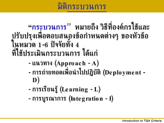 มิติ กระบวนการ “ กระบวนการ ’’   หมายถึง วิธีที่องค์กรใช้และปรับปรุงเพื่อตอบสนองข้อกำหนดต่างๆ ของหัวข้อในหมวด  1-6  ปัจจัยทั้ง  4  ที่ใช้ประเมินกระบวนการ ได้แก่ -  แนวทาง  (Approach - A) -  การถ่ายทอดเพื่อนำไปปฏิบัติ  (Deployment - D) -  การเรียนรู้  (Learning - L)  -  การบูรณาการ  (Integration - I) 