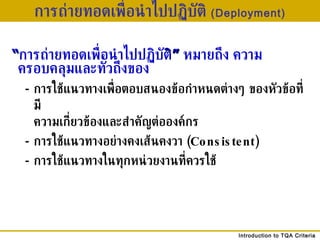 การถ่ายทอดเพื่อนำไปปฏิบัติ  (Deployment) “ การถ่ายทอดเพื่อนำไปปฏิบัต ิ”   หมายถึง ความครอบคลุมและทั่วถึงของ - การใช้แนวทางเพื่อตอบสนองข้อกำหนดต่างๆ ของหัวข้อที่มี ความเกี่ยวข้องและสำคัญต่อองค์กร - การใช้แนวทางอย่างคงเส้นคงวา  ( Consistent) - การใช้แนวทางในทุกหน่วยงานที่ควรใช้ 