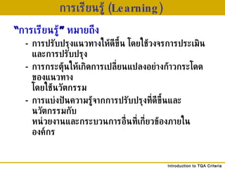 การเรียนรู้  ( Learning)   “ การเรียนรู้ ”   หมายถึง - การปรับปรุงแนวทางให้ดีขึ้น โดยใช้วงจรการประเมินและการปรับปรุง - การกระตุ้นให้เกิดการเปลี่ยนแปลงอย่างก้าวกระโดดของแนวทาง โดยใช้นวัตกรรม - การแบ่งปันความรู้จากการปรับปรุงที่ดีขึ้นและนวัตกรรมกับ หน่วยงานและกระบวนการอื่นที่เกี่ยวข้องภายในองค์กร 