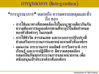 การบูรณาการ  (Integration) “ การบูรณาการ ”   หมายถึง ความครอบคลุมและทั่วถึง ของ - การใช้แนวทางที่สอดคล้องไปในแนวทางเดียวกันกับความต้องการขององค์กรตามที่ระบุไว้ในข้อกำหนดของหัวข้อต่างๆ ในเกณฑ์ - การใช้ตัววัด สารสนเทศ และระบบการปรับปรุงที่ช่วยเสริมกระบวนการและหน่วยงานทั่วทั้งองค์กร  - แผนงาน กระบวนการ ผลลัพธ์ การวิเคราะห์ การเรียนรู้ และการปฏิบัติการ มีความสอดคล้องกลมกลืนกันทุกกระบวนการและหน่วยงาน เพื่อสนับสนุนเป้าประสงค์ระดับองค์กร 
