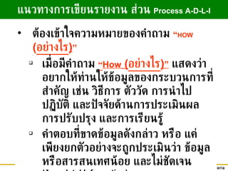 แนวทางการเขียนรายงาน ส่วน   Process A-D-L-I ต้องเข้าใจความหมายของคำถาม  “ HOW  ( อย่างไร ) ” เมื่อมีคำถาม   “ How  ( อย่างไร ) ”   แสดงว่าอยากให้ท่านให้ข้อมูลของกระบวนการที่สำคัญ เช่น วิธีการ ตัววัด การนำไปปฏิบัติ และปัจจัยด้านการประเมินผล การปรับปรุง และการเรียนรู้ คำตอบที่ขาดข้อมูลดังกล่าว หรือ แค่เพียงยกตัวอย่างจะถูกประเมินว่า ข้อมูลหรือสารสนเทศน้อย และไม่ชัดเจน  (Anecdotal Information) 