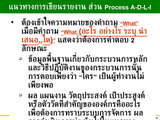 ต้องเข้าใจความหมายของคำถาม  “ What”   เมื่อมีคำถาม  “ What  ( อะไร อย่างไร ระบุ นำเสนอ .. ใด ) ”   แสดงว่าต้องการคำตอบ  2   ลักษณะ ข้อมูลพื้นฐานเกี่ยวกับกระบวนการหลัก และวิธีปฏิบัติงานของกระบวนการนั้น การตอบเพียงว่า  “ ใคร ”  เป็นผู้ทำงานไม่เพียงพอ ผล แผนงาน วัตถุประสงค์  เป้าประสงค์   หรือตัววัดที่สำคัญขององค์กรคืออะไร เพื่อต้องการทราบระบบการจัดการ ผลการดำเนินการมุ่งเน้นไปในแนวทางเดียวกันหรือไม่ แนวทางการเขียนรายงาน ส่วน  Process A-D-L-I 