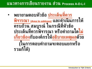 พยายามตอบหัวข้อ   ประเด็นที่ควรพิจารณา  (Area to address)   และดำเนินการให้ครบถ้วน   สมบูรณ์   ในกรณีที่หัวข้อประเด็นที่ควรพิจารณา   หรือคำถามใด ไม่เกี่ยวข้อง กับองค์กรให้ อธิบายเหตุผล ด้วย     ( ในการตอบคำถามจะตอบแยกหรือรวมก็ได้ ) แนวทางการเขียนรายงาน ส่วน   Process A-D-L-I 