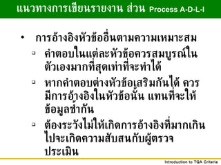 การอ้างอิงหัวข้ออื่นตามความเหมาะสม คำตอบในแต่ละหัวข้อควรสมบูรณ์ในตัวเองมากที่สุดเท่าที่จะทำได้ หากคำตอบต่างหัวข้อเสริมกันได้ ควรมีการอ้างอิงในหัวข้อนั้น แทนที่จะให้ข้อมูลซ้ำกัน ต้องระวังไม่ให้เกิดการอ้างอิงที่มากเกินไปจะเกิดความสับสนกับผู้ตรวจประเมิน แนวทางการเขียนรายงาน ส่วน   Process A-D-L-I 