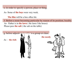 e. in order to specify a person, place or thing.
As- Some of the boys were very week.
The film will be a box office hit.
f. Before a noun becoming particular by reason of its position, locality.
As- Father is in the lawn ( the lawn f the house)
Please pass the salt ( the salt on the table)
g. before adjectives to refer to a group or class.
As – the rich
the needy
 