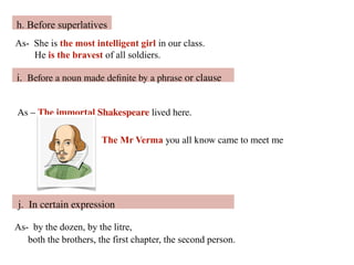 As- She is the most intelligent girl in our class.
He is the bravest of all soldiers.
h. Before superlatives
As – The immortal Shakespeare lived here.
The Mr Verma you all know came to meet me
i. Before a noun made definite by a phrase or clause
As- by the dozen, by the litre,
both the brothers, the first chapter, the second person.
j. In certain expression
 