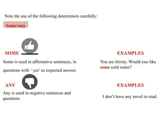 Note the use of the following determiners carefully:
Some/any
Some is used in affirmative sentences, in
questions with ‘ yes’ as expected answer.
EXAMPLES
You are thirsty. Would you like
some cold water?
SOME
ANY EXAMPLES
Any is used in negative sentences and
questions I don’t have any novel to read.
 