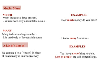 Much / Many
Much indicates a large amount.
it is used with only uncountable nouns.
MUCH
Many indicates a large number .
It is used only with countable nouns
MANY
EXAMPLES
How much money do you have?
I know many Americans.
A Lot of / Lots of
We can use a lot of /lots of in place
of much/many in an informal way.
EXAMPLES
You have a lot of time to do it.
Lots of people are still superstitious.
 