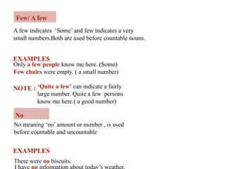 Few/ A few
A few indicates ‘Some’ and few indicates a very
small numbers.Both are used before countable nouns.
EXAMPLES
Only a few people know me here. (Some)
Few chairs were empty. ( a small number)
NOTE : ‘Quite a few’ can indicate a fairly
large number. Quite a few persons
know me here.( a good number)
No
No meaning ‘no’ amount or number , is used
before countable and uncountable
There were no biscuits.
EXAMPLES
I have no information about today’s weather.
 