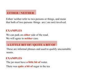 EITHER / NEITHER
Either/ neither refer to two persons or things, and mean
that both of two persons /things are ( are not) involved.
EXAMPLES
We can park on either side of the road.
We will agree in neither case.
A LITTLE BIT OF / QUITE A BIT OF
These are informal phrases and used to qualify uncountable
nouns.
EXAMPLES
The jar must have a little bit of water.
There was quite a bit of sugar in the tea
 