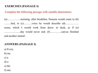EXERCISES (PASSAGE I)
Complete the following passage with suitable determiners.
(a)……………morning, after breakfast, Naseem would come to (b)
……..bed, in (c)………voice he would describe (d)……………
scene, which I would work from dawn to dusk, as if (e)
………………day would never end. (f)………….canvas finished
and another started .
ANSWERS (PASSAGE I)
a) Every
b) my
c) a
d) a
e) the
f) one
 