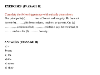EXERCISES (PASSAGE II)
Our principal is(a)……… man of honest and integrity. He does not
accept (b)………gift from students, teachers or parents. On (c)
…………. occasion of (d)…………children’s day ,he rewarded(e)
……. students for (f)……….. honesty.
Complete the following passage with suitable determiners.
a) a
b) any
c) the
d) the
e) some
f) their
ANSWERS (PASSAGE II)
 