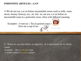 INDEFINITE ARTICLES - A/AN
1) We do not use a or an before uncountable nouns such as milk, water,
music, beauty, honesty, tea , etc. but we can use a or an before an
uncountable noun in a particular sense, often with different meaning.
Examples : I want tea ( Tea in general sense )
Give me a cup of tea
2) When we use a/an before an adjective . It is determined by its initial
sound.
Example: He is an honest man.
A mobile phone is a useful gadget.
 