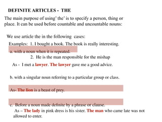 We use article the in the following cases:
a. with a noun when it is repeated.
As - I met a lawyer. The lawyer gave me a good advice.
b. with a singular noun referring to a particular group or class.
As- The lion is a beast of prey.
c. Before a noun made definite by a phrase or clause.
As – The lady in pink dress is his sister. The man who came late was not
allowed to enter.
DEFINITE ARTICLES - THE
The main purpose of using’ the’ is to specify a person, thing or
place. It can be used before countable and uncountable nouns:
Examples: 1. I bought a book. The book is really interesting.
2. He is the man responsible for the mishap
 