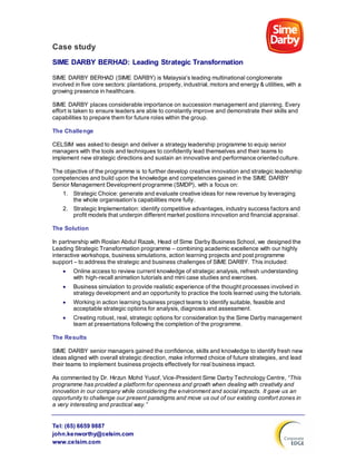 Tel: (65) 6659 9887
john.kenworthy@celsim.com
www.celsim.com
Case study
SIME DARBY BERHAD: Leading Strategic Transformation
SIME DARBY BERHAD (SIME DARBY) is Malaysia's leading multinational conglomerate
involved in five core sectors: plantations, property, industrial, motors and energy & utilities, with a
growing presence in healthcare.
SIME DARBY places considerable importance on succession management and planning. Every
effort is taken to ensure leaders are able to constantly improve and demonstrate their skills and
capabilities to prepare them for future roles within the group.
The Challenge
CELSIM was asked to design and deliver a strategy leadership programme to equip senior
managers with the tools and techniques to confidently lead themselves and their teams to
implement new strategic directions and sustain an innovative and performance oriented culture.
The objective of the programme is to further develop creative innovation and strategic leadership
competencies and build upon the knowledge and competencies gained in the SIME DARBY
Senior Management Development programme (SMDP), with a focus on:
1. Strategic Choice: generate and evaluate creative ideas for new revenue by leveraging
the whole organisation’s capabilities more fully.
2. Strategic Implementation: identify competitive advantages, industry success factors and
profit models that underpin different market positions innovation and financial appraisal.
The Solution
In partnership with Roslan Abdul Razak, Head of Sime Darby Business School, we designed the
Leading Strategic Transformation programme – combining academic excellence with our highly
interactive workshops, business simulations, action learning projects and post programme
support – to address the strategic and business challenges of SIME DARBY. This included:
 Online access to review current knowledge of strategic analysis, refresh understanding
with high-recall animation tutorials and mini case studies and exercises.
 Business simulation to provide realistic experience of the thought processes involved in
strategy development and an opportunity to practice the tools learned using the tutorials.
 Working in action learning business project teams to identify suitable, feasible and
acceptable strategic options for analysis, diagnosis and assessment.
 Creating robust, real, strategic options for consideration by the Sime Darby management
team at presentations following the completion of the programme.
The Results
SIME DARBY senior managers gained the confidence, skills and knowledge to identify fresh new
ideas aligned with overall strategic direction, make informed choice of future strategies, and lead
their teams to implement business projects effectively for real business impact.
As commented by Dr. Hirzun Mohd Yusof, Vice-President Sime Darby Technology Centre, “This
programme has provided a platform for openness and growth when dealing with creativity and
innovation in our company while considering the environment and social impacts. It gave us an
opportunity to challenge our present paradigms and move us out of our existing comfort zones in
a very interesting and practical way.”
 