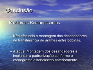 Conclusão

• Problemas Remanescentes

  – Não efetuada a montagem dos desandadores
    de transferência de arames entre bobinas.


  – Ataque: Montagem dos desandadores e
    implantar a padronização conforme o
    cronograma estabelecido anteriormente.
 