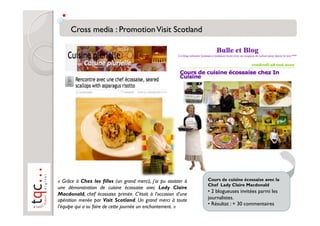 «  Grâce à Chez les filles (un grand merci), j’ai pu assister à   Cours de cuisine écossaise avec la
                                                                  Chef Lady Claire Macdonald
une démonstration de cuisine écossaise avec Lady Claire
                                                                  •  2 blogueuses invitées parmi les
Macdonald, chef écossaise primée. C’était à l’occasion d’une
opération menée par Visit Scotland. Un grand merci à toute        journalistes.
                                                                  •  Résultat : + 30 commentaires
l’équipe qui a su faire de cette journée un enchantement. »
 