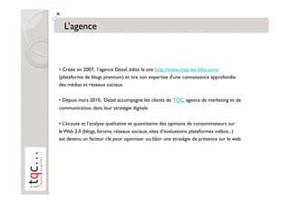 • Créée en 2007, l’agence Dezel, édite le site http://www.chez-les-filles.com/
(plateforme de blogs premium) et tire son expertise d'une connaissance approfondie
des médias et réseaux sociaux.

• Depuis mars 2010, Dezel accompagne les clients de TQC agence de marketing et de
communication, dans leur stratégie digitale.


• L’écoute et l’analyse qualitative et quantitative des opinions de consommateurs sur
le Web 2.0 (blogs, forums, réseaux sociaux, sites d’évaluations, plateformes vidéos...)
est devenu un facteur clé pour optimiser ou bâtir une stratégie de présence sur le web.
 