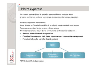 Les réseaux sociaux offrent de nouvelles opportunités pour optimiser votre
présence sur internet, améliorer votre image et mieux contrôler votre e-réputation.


Nous vous apportons des solutions :
Audit, Analyse et Conseil afin de définir la stratégie la mieux adaptée à votre produit
Accompagnement dans la mise en œuvre de vos actions
Production de contenu et suivi de vos communautés en fonction de vos besoins :
    Mesurer votre notoriété : e-reputation
    Favoriser l’engagement vis à vis de votre marque : community management
    Favoriser le bouche à oreille : brand content


                                            SMO*



                                         Community
        E-reputation                     Management                      RP Digitales

* SMO : Social Media Optimization
 