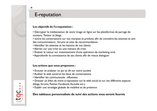 Les objectifs de l’e-reputation :
• Décrypter la médiatisation de votre image en ligne sur les plateformes de partage de
contenu :Twitter et blogs
• suivre les conversations sur vos marques et produits afin de connaître les attentes et avis
des consommateurs : forums et sites de recommandation
• Identifier les attentes et les besoins de vos clients
• Alerter sur une crise ou une menace de crise
• Évaluer le retour sur investissement d'une opération de marketing viral
• Approfondir la connaissance de ses clients afin de mieux dialoguer


Les actions que nous proposons :
• Ecouter et analyser ce qui se dit sur votre société
• Auditer le web social et les lieux de conversations
• Identifier les communautés influentes
• Dresser un bilan de votre e-réputation sur le web social et sur ses différents espaces
(blogs, forums, Twitter, Facebook,Youtube etc.)
• Établir une stratégie globale de visibilité et de présence

Des tableaux personnalisés de suivi des actions vous seront fournis
 