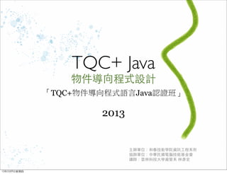TQC+ Java
物件導向程式設計
「TQC+物件導向程式語言Java認證班」
2013
主辦單位：中華民國電腦技能基金會
認證講師：思創軟體設計 / 林彥宏
13年5月10⽇日星期五
 
