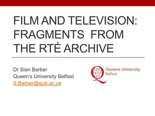FILM AND TELEVISION:
FRAGMENTS FROM
THE RTÉ ARCHIVE
Dr Sian Barber
Queen’s University Belfast
S.Barber@qub.ac.uk
 