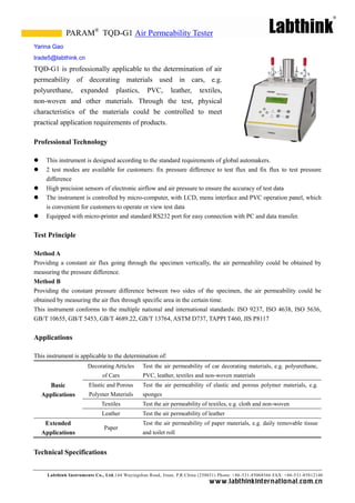 PARAM® TQD-G1 Air Permeability Tester
Yarina Gao
trade5@labthink.cn
TQD-G1 is professionally applicable to the determination of air
permeability of decorating materials used in cars, e.g.
polyurethane, expanded plastics, PVC, leather, textiles,
non-woven and other materials. Through the test, physical
characteristics of the materials could be controlled to meet
practical application requirements of products.

Professional Technology

    This instrument is designed according to the standard requirements of global automakers.
    2 test modes are available for customers: fix pressure difference to test flux and fix flux to test pressure
     difference
    High precision sensors of electronic airflow and air pressure to ensure the accuracy of test data
    The instrument is controlled by micro-computer, with LCD, menu interface and PVC operation panel, which
     is convenient for customers to operate or view test data
    Equipped with micro-printer and standard RS232 port for easy connection with PC and data transfer.


Test Principle

Method A
Providing a constant air flux going through the specimen vertically, the air permeability could be obtained by
measuring the pressure difference.
Method B
Providing the constant pressure difference between two sides of the specimen, the air permeability could be
obtained by measuring the air flux through specific area in the certain time.
This instrument conforms to the multiple national and international standards: ISO 9237, ISO 4638, ISO 5636,
GB/T 10655, GB/T 5453, GB/T 4689.22, GB/T 13764, ASTM D737, TAPPI T460, JIS P8117


Applications

This instrument is applicable to the determination of:
                        Decorating Articles     Test the air permeability of car decorating materials, e.g. polyurethane,
                              of Cars           PVC, leather, textiles and non-woven materials
      Basic             Elastic and Porous      Test the air permeability of elastic and porous polymer materials, e.g.
    Applications        Polymer Materials       sponges
                              Textiles          Test the air permeability of textiles, e.g. cloth and non-woven
                              Leather           Test the air permeability of leather
     Extended                                   Test the air permeability of paper materials, e.g. daily removable tissue
                               Paper
    Applications                                and toilet roll


Technical Specifications


      Labthink Instruments Co., Ltd.144 Wuyingshan Road, Jinan, P.R.China (250031) Phone: +86 -531-85068566 FAX: +86-531-85812140
                                                                              w w w.labthinkinter n atio n al.co m.cn
 