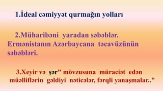 1.İdeal cəmiyyət qurmağın yolları 
2.Müharibəni yaradan səbəblər. 
Ermənistanın Azərbaycana təcavüzünün 
səbəbləri. 
3.Xeyir və şər" mövzusuna müraciət edən 
müəlliflərin gəldiyi nəticələr, fərqli yanaşmalar.." 
 