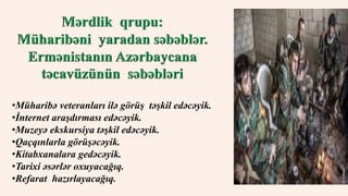 •Müharibə veteranları ilə görüş təşkil edəcəyik. 
•İnternet araşdırması edəcəyik. 
•Muzeyə ekskursiya təşkil edəcəyik. 
•Qaçqınlarla görüşəcəyik. 
•Kitabxanalara gedəcəyik. 
•Tarixi əsərlər oxuyacağıq. 
•Refarat hazırlayacağıq. 
 