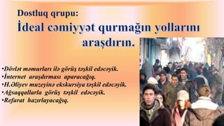 Dostluq qrupu: 
•Dövlət məmurları ilə görüş təşkil edəcəyik. 
•İnternet araşdırması aparacağıq. 
•H.Əliyev muzeyinə ekskursiya təşkil edəcəyik. 
•Ağsaqqallarla görüş təşkil edəcəyik. 
•Refarat hazırlayacağıq. 
 