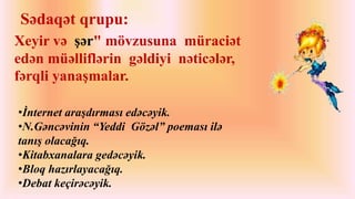 Sədaqət qrupu: 
Xeyir və şər" mövzusuna müraciət 
edən müəlliflərin gəldiyi nəticələr, 
fərqli yanaşmalar. 
•İnternet araşdırması edəcəyik. 
•N.Gəncəvinin “Yeddi Gözəl” poeması ilə 
tanış olacağıq. 
•Kitabxanalara gedəcəyik. 
•Bloq hazırlayacağıq. 
•Debat keçirəcəyik. 
 