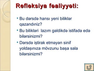 R efleksiya fəaliyyəti:  B u dərsdə hansı yeni biliklər qazandı n iz? Bu bilikləri  lazım gəldikdə istifadə edə bilərsinizmi?  Dərsdə iştirak etməyən sinif yoldaşınıza mövzunu başa sala bilərsinizmi?  