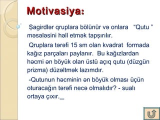 Motivasiya :  Şagirdlər qruplara bölünür və onlara  “Qutu ” məsələsini həll etmək tapşırılır. Qruplara tərəfi 15 sm olan kvadrat  formada  kağız parçaları paylanır.  Bu kağızlardan həcmi ən böyük olan üstü açıq qutu (düzgün prizma) düzəltmək lazımdır.  -Qutunun həcminin ən böyük olması üçün oturacağın tərəfi necə olmalıdır? - sualı  ortaya çıxır.   
