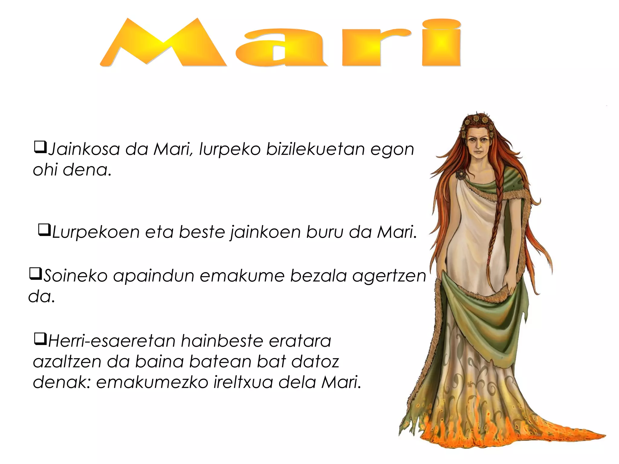 Jainkosa da Mari, lurpeko bizilekuetan egon
ohi dena.
Lurpekoen eta beste jainkoen buru da Mari.
Soineko apaindun emakume bezala agertzen
da.
Herri-esaeretan hainbeste eratara
azaltzen da baina batean bat datoz
denak: emakumezko ireltxua dela Mari.
 
