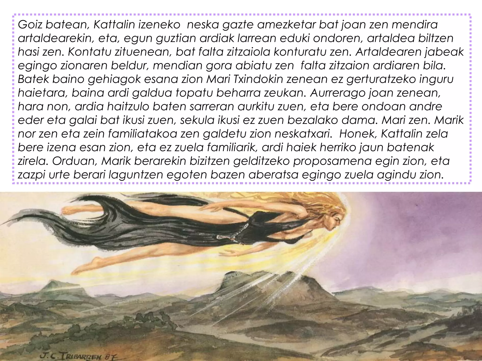 Goiz batean, Kattalin izeneko  neska gazte amezketar bat joan zen mendira
artaldearekin, eta, egun guztian ardiak larrean eduki ondoren, artaldea biltzen
hasi zen. Kontatu zituenean, bat falta zitzaiola konturatu zen. Artaldearen jabeak
egingo zionaren beldur, mendian gora abiatu zen  falta zitzaion ardiaren bila.
Batek baino gehiagok esana zion Mari Txindokin zenean ez gerturatzeko inguru
haietara, baina ardi galdua topatu beharra zeukan. Aurrerago joan zenean,
hara non, ardia haitzulo baten sarreran aurkitu zuen, eta bere ondoan andre
eder eta galai bat ikusi zuen, sekula ikusi ez zuen bezalako dama. Mari zen. Marik
nor zen eta zein familiatakoa zen galdetu zion neskatxari.  Honek, Kattalin zela
bere izena esan zion, eta ez zuela familiarik, ardi haiek herriko jaun batenak
zirela. Orduan, Marik berarekin bizitzen gelditzeko proposamena egin zion, eta
zazpi urte berari laguntzen egoten bazen aberatsa egingo zuela agindu zion.
 