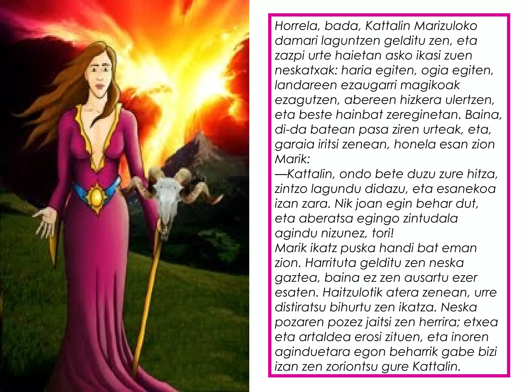 Horrela, bada, Kattalin Marizuloko
damari laguntzen gelditu zen, eta
zazpi urte haietan asko ikasi zuen
neskatxak: haria egiten, ogia egiten,
landareen ezaugarri magikoak
ezagutzen, abereen hizkera ulertzen,
eta beste hainbat zereginetan. Baina,
di-da batean pasa ziren urteak, eta,
garaia iritsi zenean, honela esan zion
Marik:
—Kattalin, ondo bete duzu zure hitza,
zintzo lagundu didazu, eta esanekoa
izan zara. Nik joan egin behar dut,
eta aberatsa egingo zintudala
agindu nizunez, tori!
Marik ikatz puska handi bat eman
zion. Harrituta gelditu zen neska
gaztea, baina ez zen ausartu ezer
esaten. Haitzulotik atera zenean, urre
distiratsu bihurtu zen ikatza. Neska
pozaren pozez jaitsi zen herrira; etxea
eta artaldea erosi zituen, eta inoren
aginduetara egon beharrik gabe bizi
izan zen zoriontsu gure Kattalin.
 