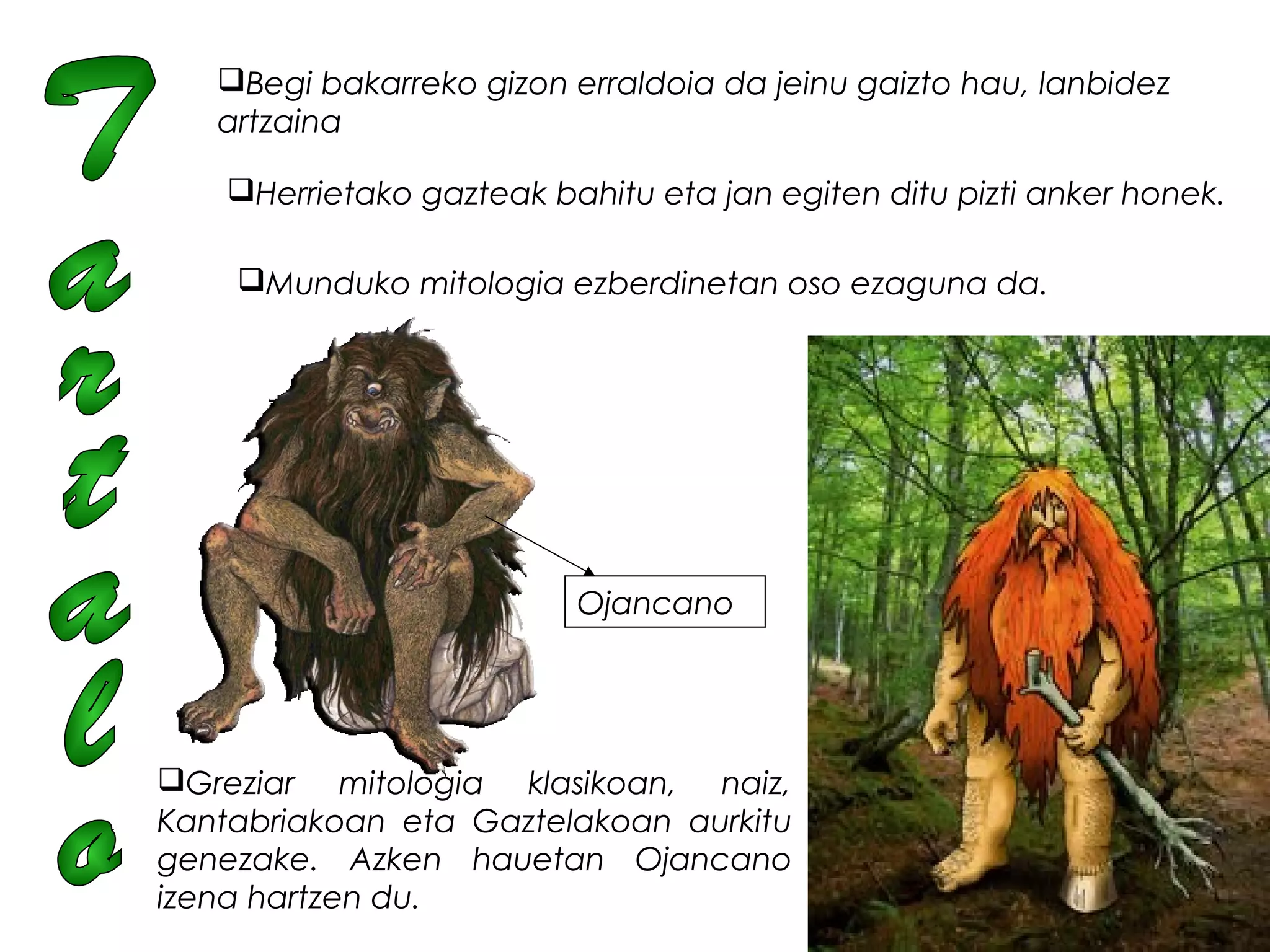 Begi bakarreko gizon erraldoia da jeinu gaizto hau, lanbidez
artzaina
Herrietako gazteak bahitu eta jan egiten ditu pizti anker honek.
Munduko mitologia ezberdinetan oso ezaguna da.
Greziar mitologia klasikoan, naiz,
Kantabriakoan eta Gaztelakoan aurkitu
genezake. Azken hauetan Ojancano
izena hartzen du.  
Ojancano
 