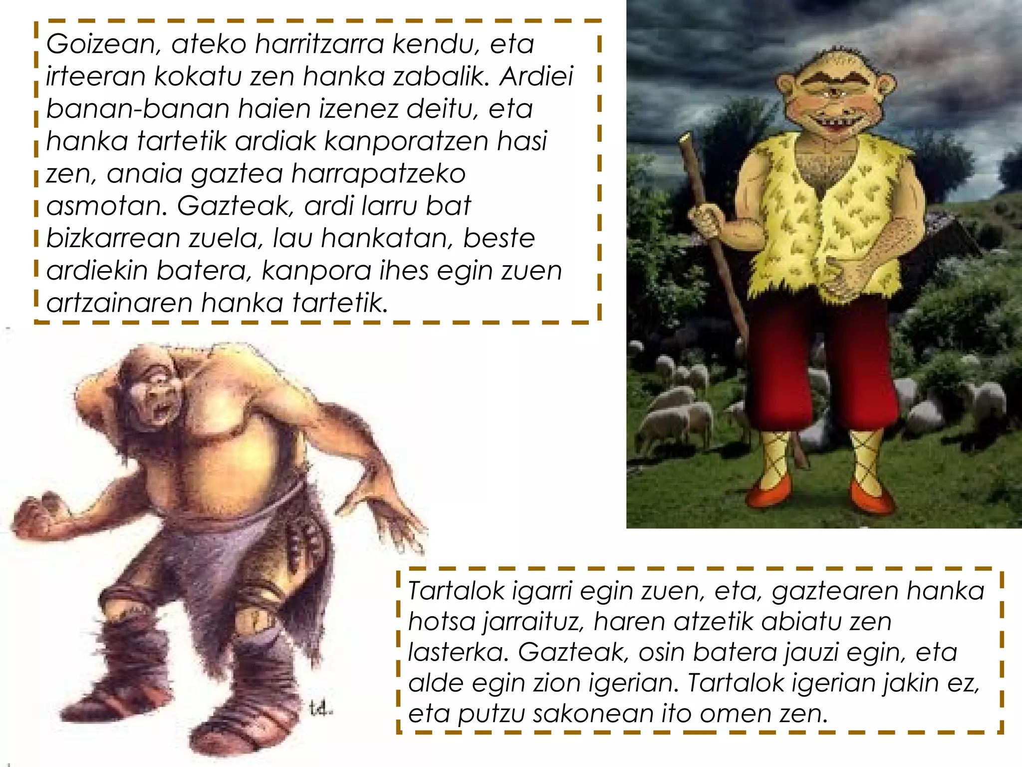 Goizean, ateko harritzarra kendu, eta
irteeran kokatu zen hanka zabalik. Ardiei
banan-banan haien izenez deitu, eta
hanka tartetik ardiak kanporatzen hasi
zen, anaia gaztea harrapatzeko
asmotan. Gazteak, ardi larru bat
bizkarrean zuela, lau hankatan, beste
ardiekin batera, kanpora ihes egin zuen
artzainaren hanka tartetik.
Tartalok igarri egin zuen, eta, gaztearen hanka
hotsa jarraituz, haren atzetik abiatu zen
lasterka. Gazteak, osin batera jauzi egin, eta
alde egin zion igerian. Tartalok igerian jakin ez,
eta putzu sakonean ito omen zen. 
 