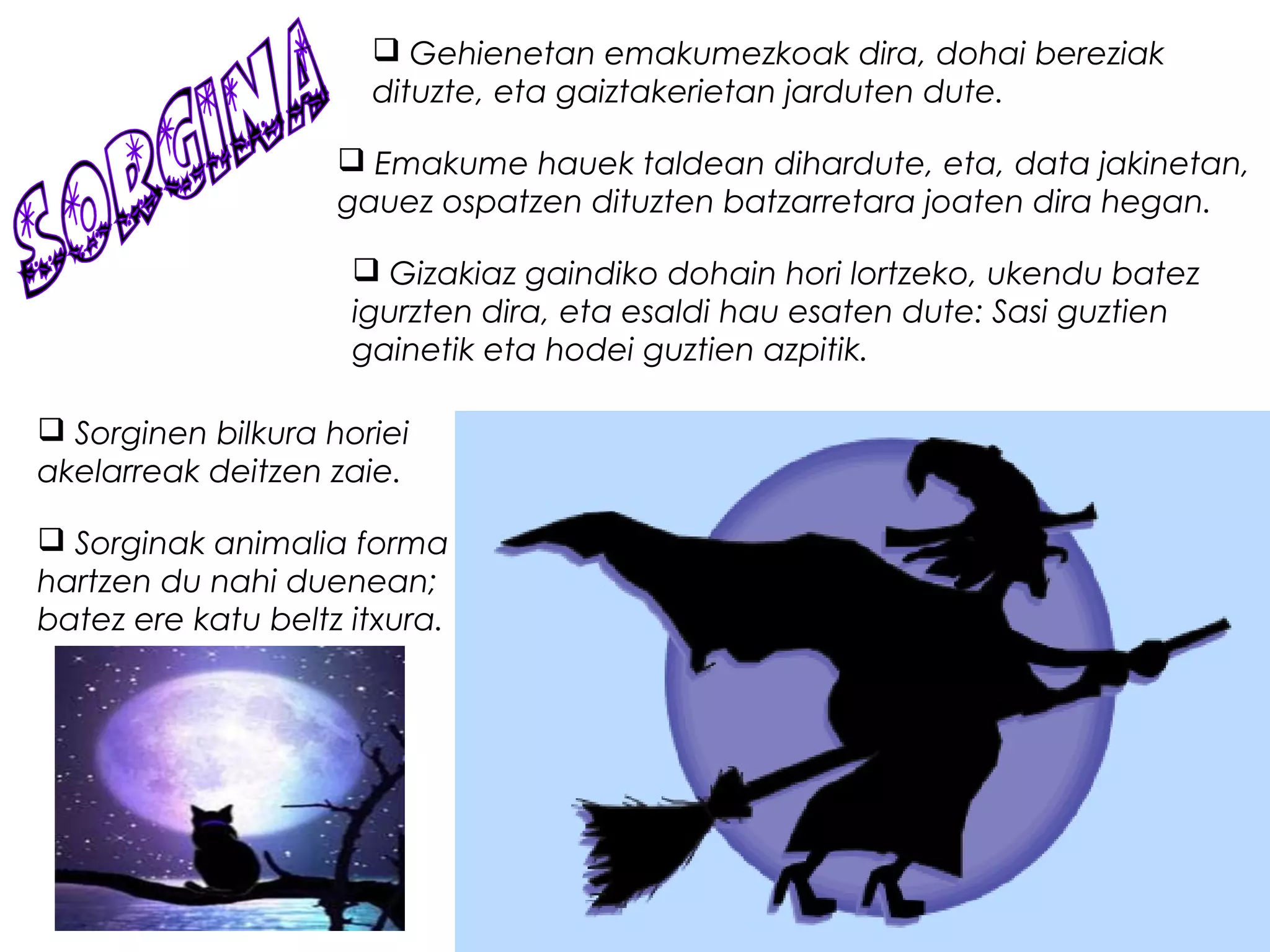  Gehienetan emakumezkoak dira, dohai bereziak
dituzte, eta gaiztakerietan jarduten dute.
 Emakume hauek taldean dihardute, eta, data jakinetan,
gauez ospatzen dituzten batzarretara joaten dira hegan.
 Gizakiaz gaindiko dohain hori lortzeko, ukendu batez
igurzten dira, eta esaldi hau esaten dute: Sasi guztien
gainetik eta hodei guztien azpitik.
 Sorginen bilkura horiei
akelarreak deitzen zaie.
 Sorginak animalia forma
hartzen du nahi duenean;
batez ere katu beltz itxura. 
 