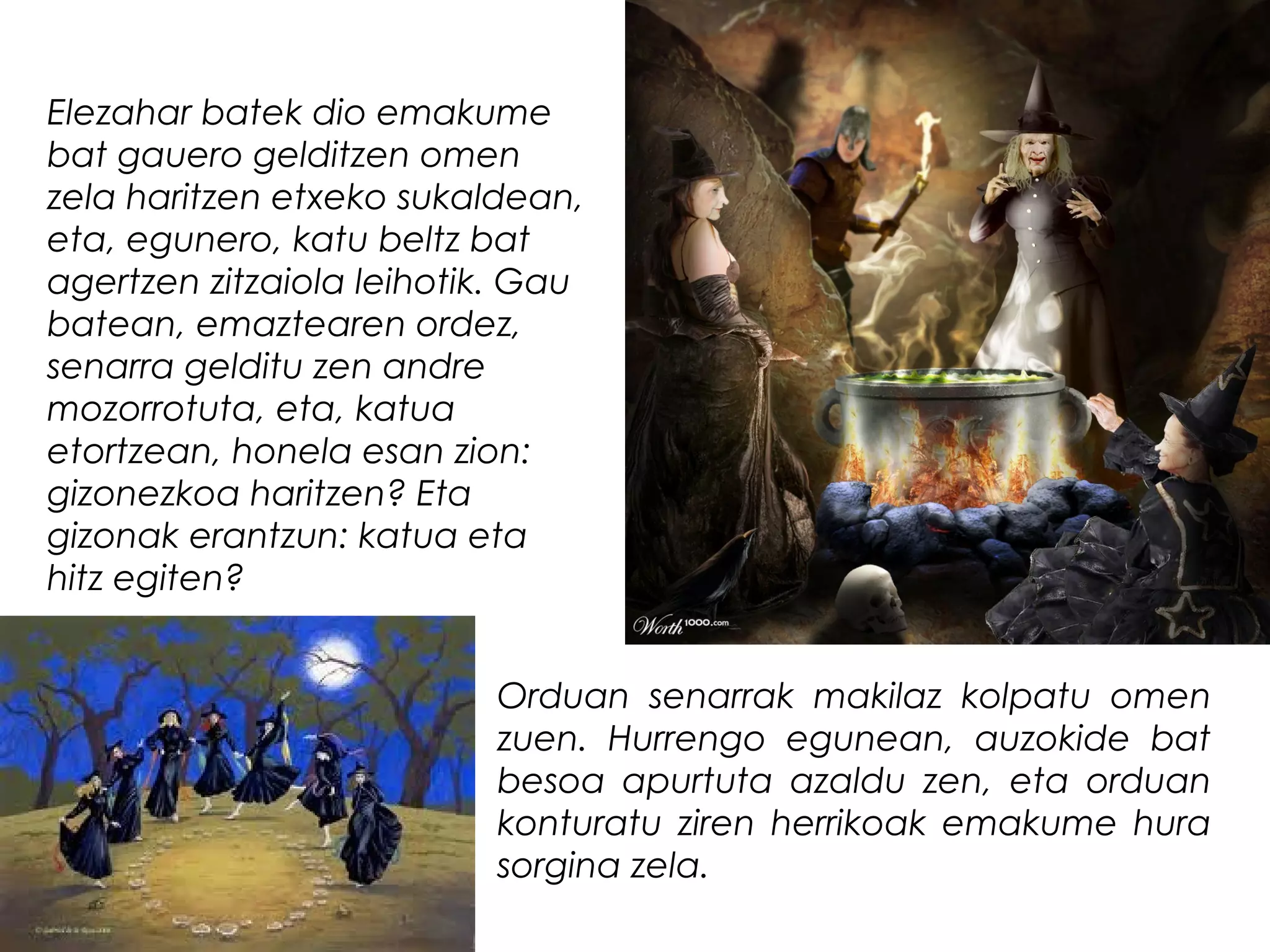 Elezahar batek dio emakume
bat gauero gelditzen omen
zela haritzen etxeko sukaldean,
eta, egunero, katu beltz bat
agertzen zitzaiola leihotik. Gau
batean, emaztearen ordez,
senarra gelditu zen andre
mozorrotuta, eta, katua
etortzean, honela esan zion:
gizonezkoa haritzen? Eta
gizonak erantzun: katua eta
hitz egiten?
Orduan senarrak makilaz kolpatu omen
zuen. Hurrengo egunean, auzokide bat
besoa apurtuta azaldu zen, eta orduan
konturatu ziren herrikoak emakume hura
sorgina zela.
 