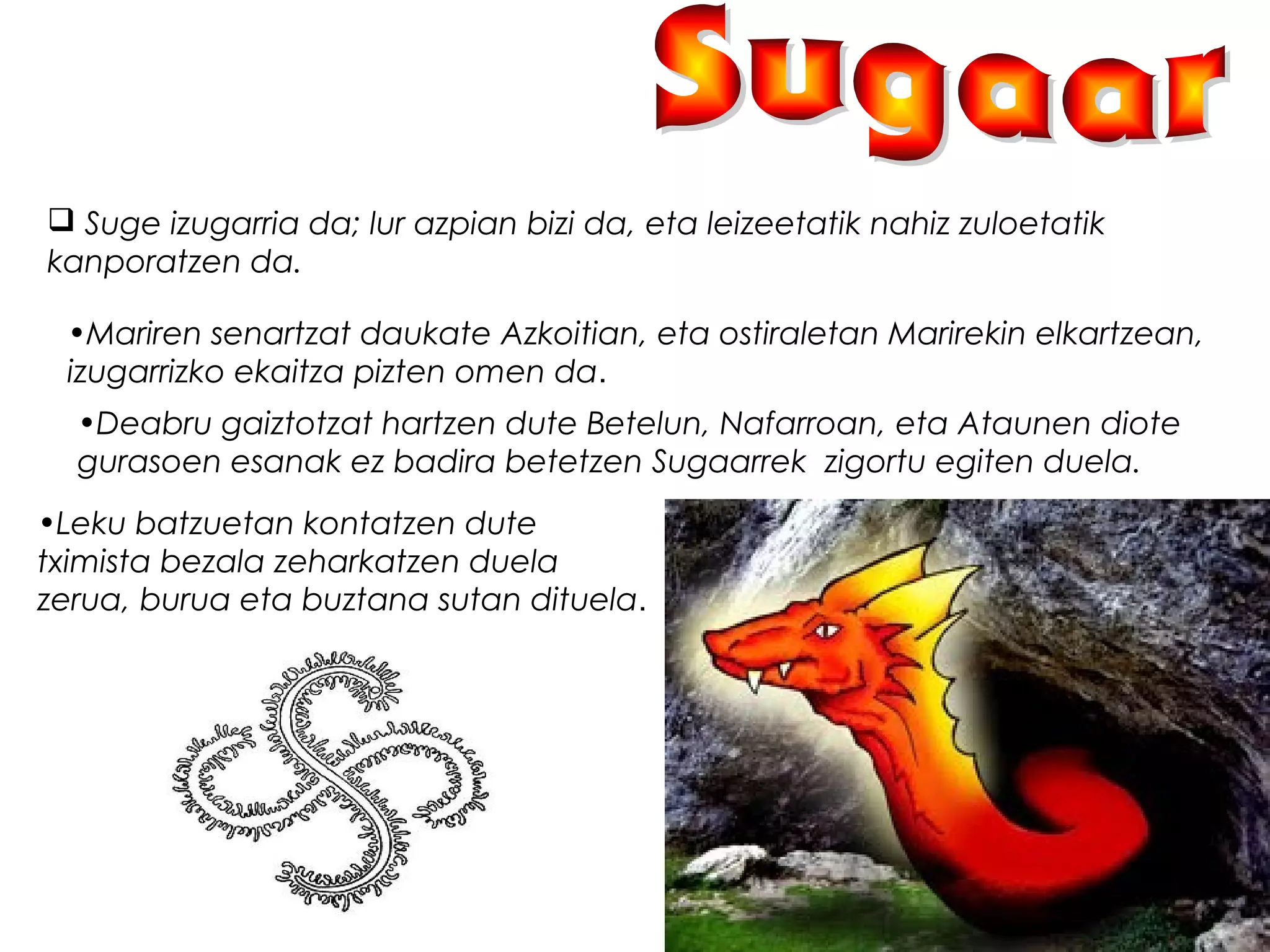  Suge izugarria da; lur azpian bizi da, eta leizeetatik nahiz zuloetatik
kanporatzen da.
•Mariren senartzat daukate Azkoitian, eta ostiraletan Marirekin elkartzean,
izugarrizko ekaitza pizten omen da.
•Deabru gaiztotzat hartzen dute Betelun, Nafarroan, eta Ataunen diote
gurasoen esanak ez badira betetzen Sugaarrek  zigortu egiten duela.
•Leku batzuetan kontatzen dute
tximista bezala zeharkatzen duela
zerua, burua eta buztana sutan dituela.
 
