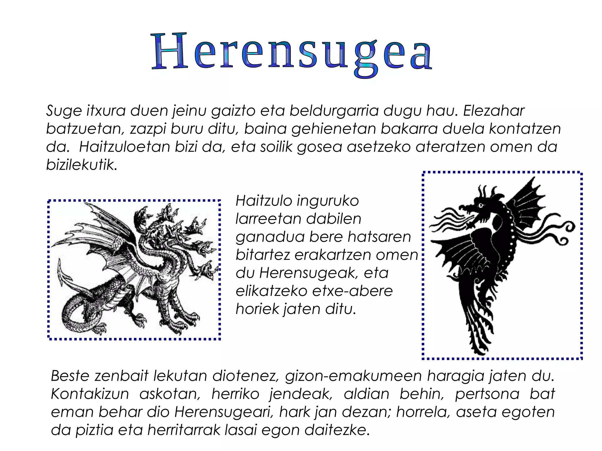 Suge itxura duen jeinu gaizto eta beldurgarria dugu hau. Elezahar
batzuetan, zazpi buru ditu, baina gehienetan bakarra duela kontatzen
da.  Haitzuloetan bizi da, eta soilik gosea asetzeko ateratzen omen da
bizilekutik.
Haitzulo inguruko
larreetan dabilen
ganadua bere hatsaren
bitartez erakartzen omen
du Herensugeak, eta
elikatzeko etxe-abere
horiek jaten ditu.
Beste zenbait lekutan diotenez, gizon-emakumeen haragia jaten du.
Kontakizun askotan, herriko jendeak, aldian behin, pertsona bat
eman behar dio Herensugeari, hark jan dezan; horrela, aseta egoten
da piztia eta herritarrak lasai egon daitezke.
 